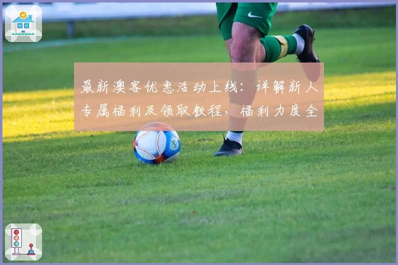 最新澳客优惠活动上线:详解新人专属福利及领取教程,福利力度全面升级