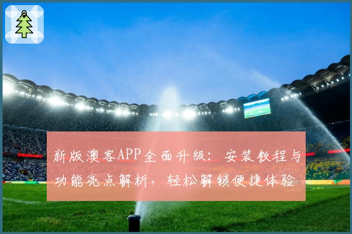 新版澳客APP全面升级：安装教程与功能亮点解析，轻松解锁便捷体验