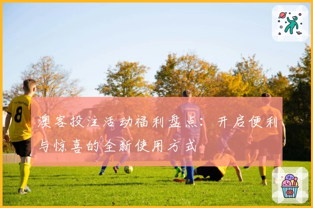 澳客投注活动福利盘点：开启便利与惊喜的全新使用方式