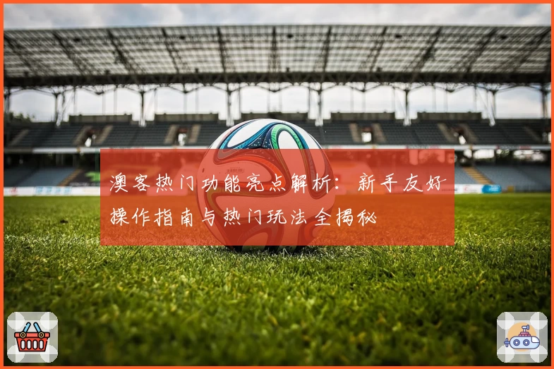 澳客热门功能亮点解析：新手友好操作指南与热门玩法全揭秘