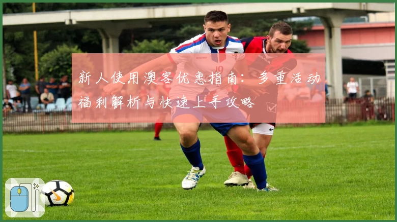 新人使用澳客优惠指南：多重活动福利解析与快速上手攻略