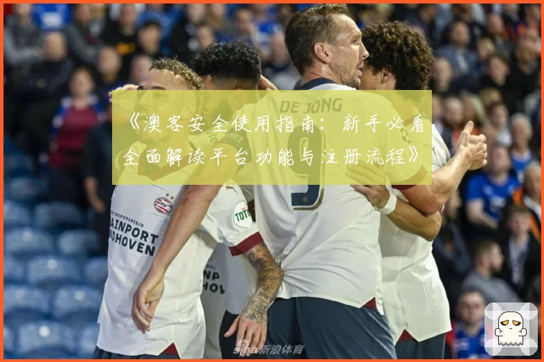 《澳客安全使用指南：新手必看，全面解读平台功能与注册流程》