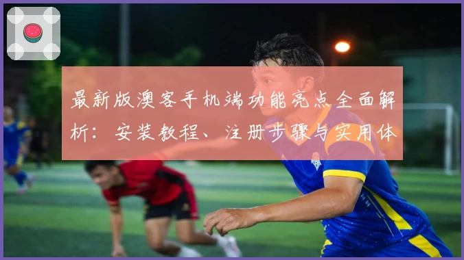 最新版澳客手机端功能亮点全面解析：安装教程、注册步骤与实用体验一篇搞定