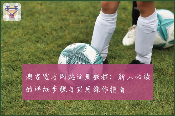 澳客官方网站注册教程：新人必读的详细步骤与实用操作指南