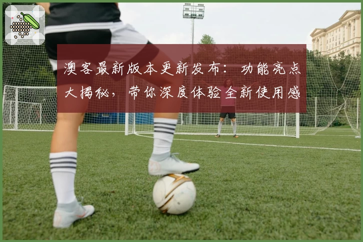 澳客最新版本更新发布：功能亮点大揭秘，带你深度体验全新使用感