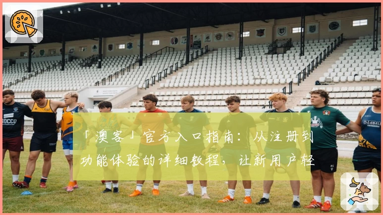 「澳客」官方入口指南：从注册到功能体验的详细教程，让新用户轻松上手