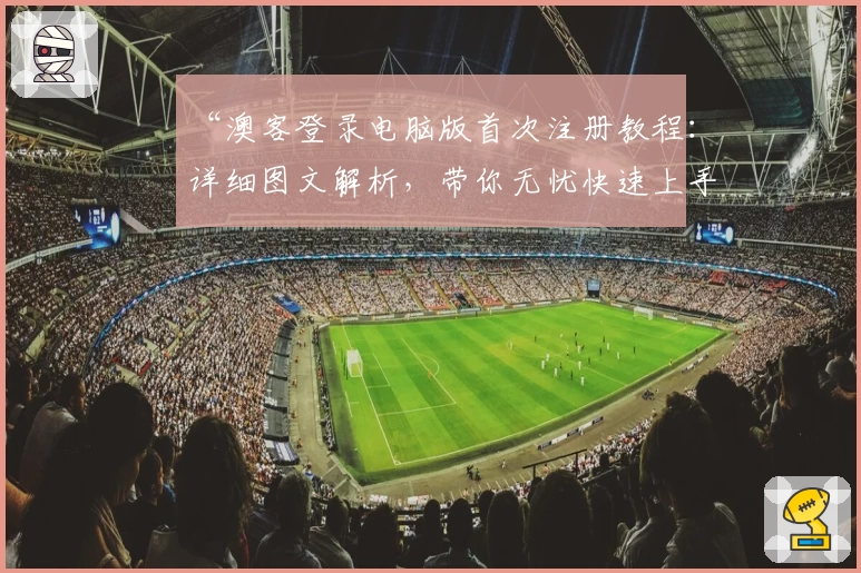 “澳客登录电脑版首次注册教程：详细图文解析，带你无忧快速上手”