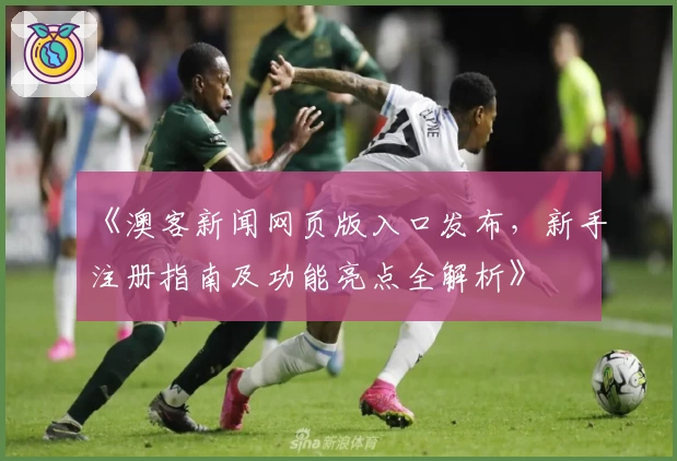 《澳客新闻网页版入口发布，新手注册指南及功能亮点全解析》