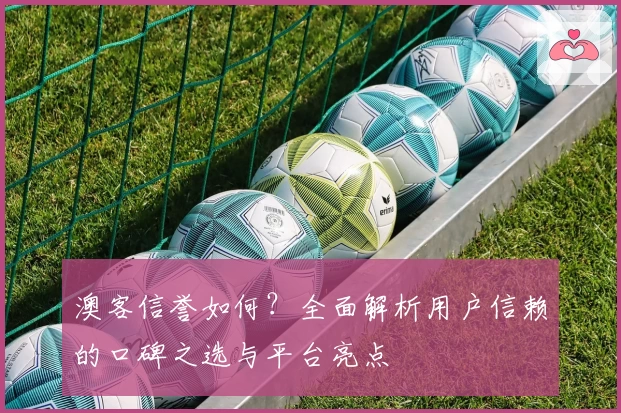 澳客信誉如何？全面解析用户信赖的口碑之选与平台亮点