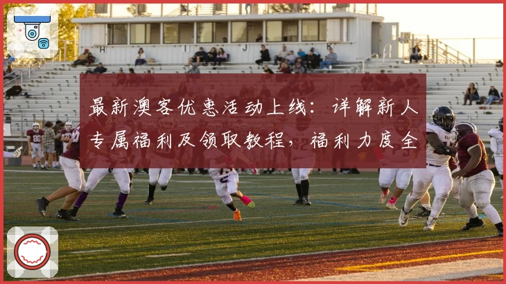 最新澳客优惠活动上线：详解新人专属福利及领取教程，福利力度全面升级