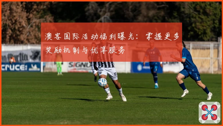 澳客国际活动福利曝光：掌握更多奖励机制与优享服务