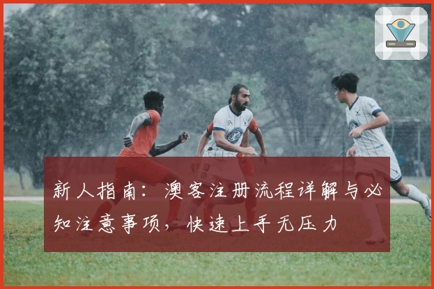 新人指南:澳客注册流程详解与必知注意事项,快速上手无压力