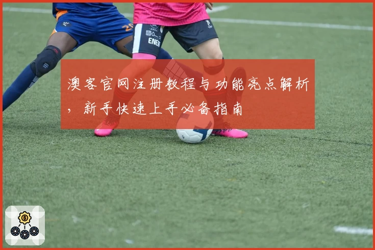 澳客官网注册教程与功能亮点解析，新手快速上手必备指南