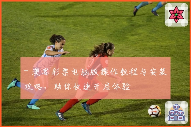 - 澳客彩票电脑版操作教程与安装攻略，助你快速开启体验