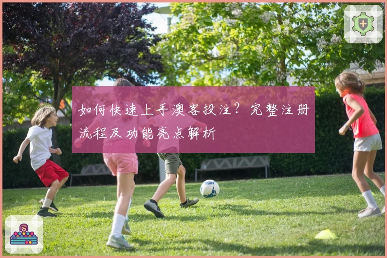 如何快速上手澳客投注？完整注册流程及功能亮点解析