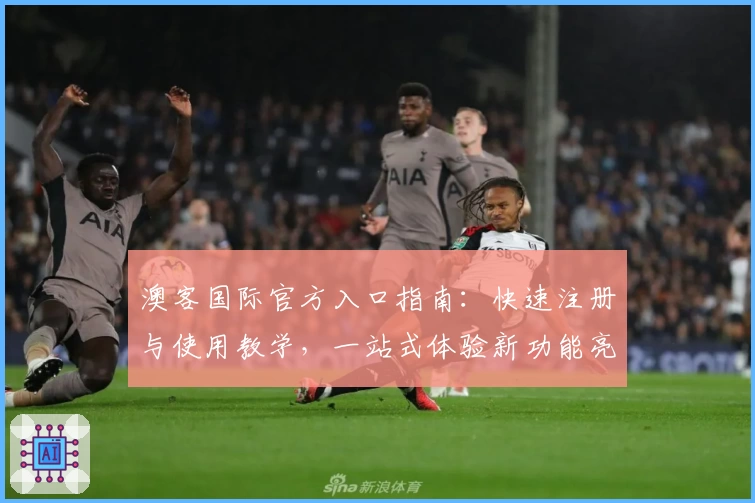 澳客国际官方入口指南：快速注册与使用教学，一站式体验新功能亮点