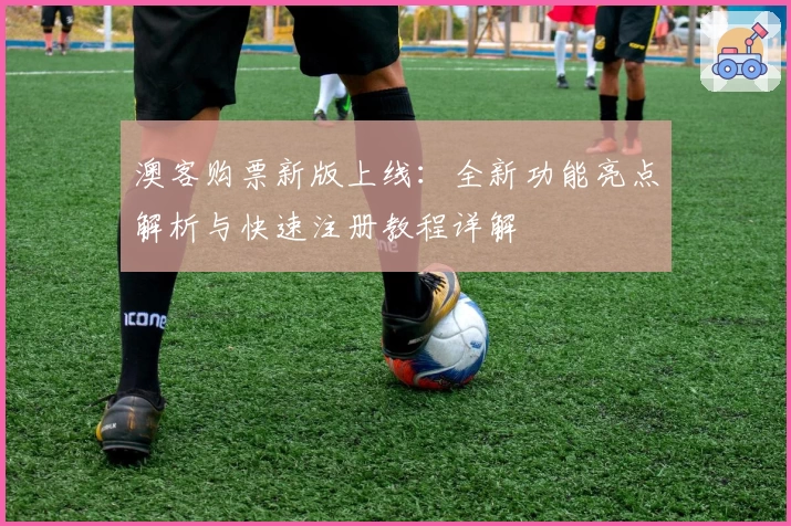 澳客购票新版上线：全新功能亮点解析与快速注册教程详解