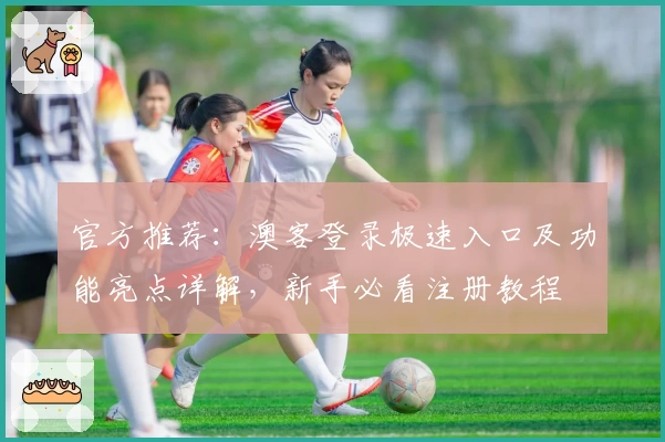官方推荐：澳客登录极速入口及功能亮点详解，新手必看注册教程