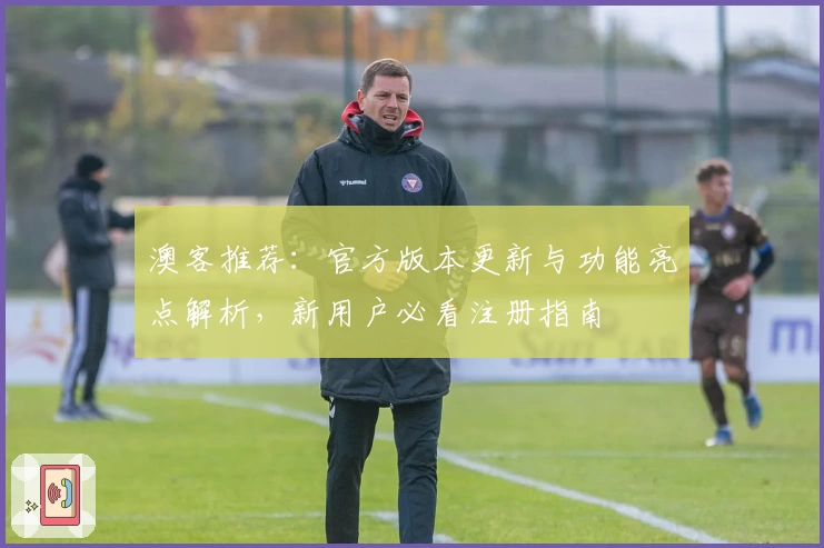 澳客推荐：官方版本更新与功能亮点解析，新用户必看注册指南