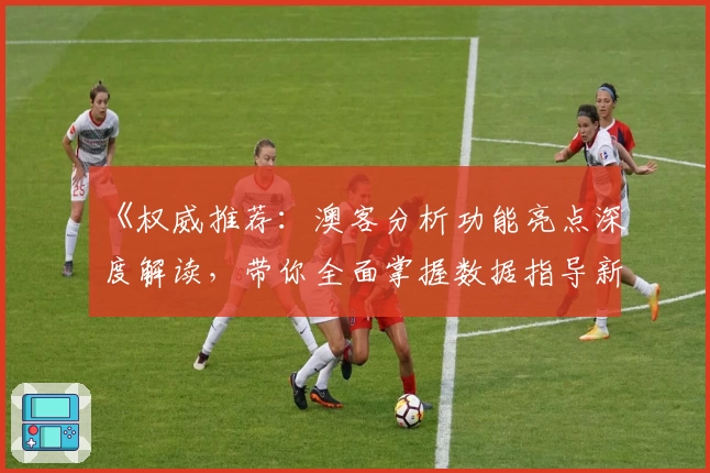 《权威推荐：澳客分析功能亮点深度解读，带你全面掌握数据指导新体验》